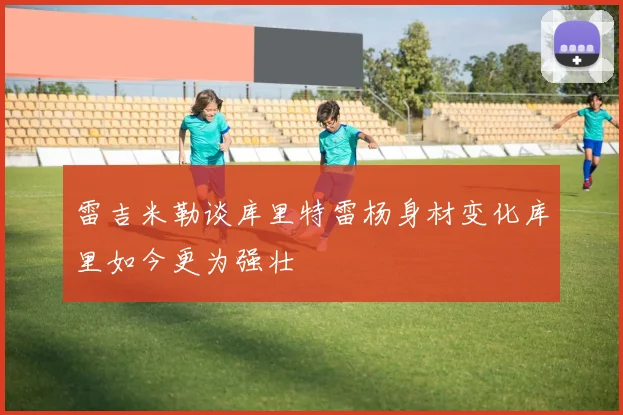 雷吉米勒谈库里特雷杨身材变化库里如今更为强壮