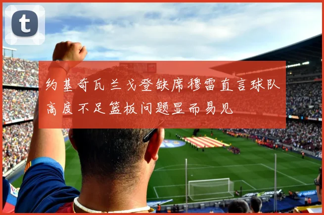 约基奇瓦兰戈登缺席穆雷直言球队高度不足篮板问题显而易见