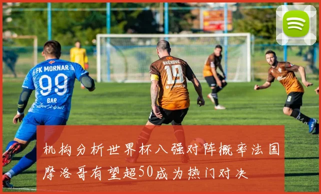 机构分析世界杯八强对阵概率法国摩洛哥有望超50成为热门对决