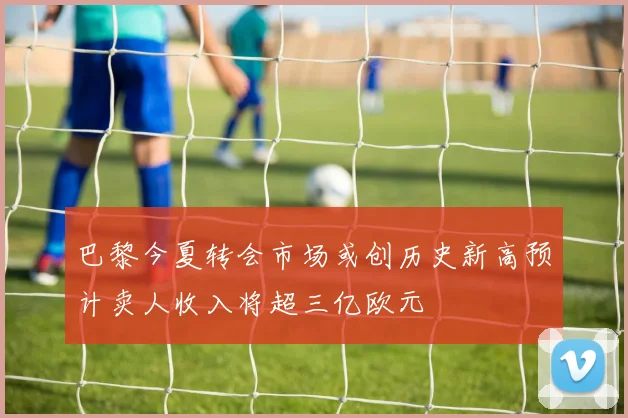 巴黎今夏转会市场或创历史新高预计卖人收入将超三亿欧元