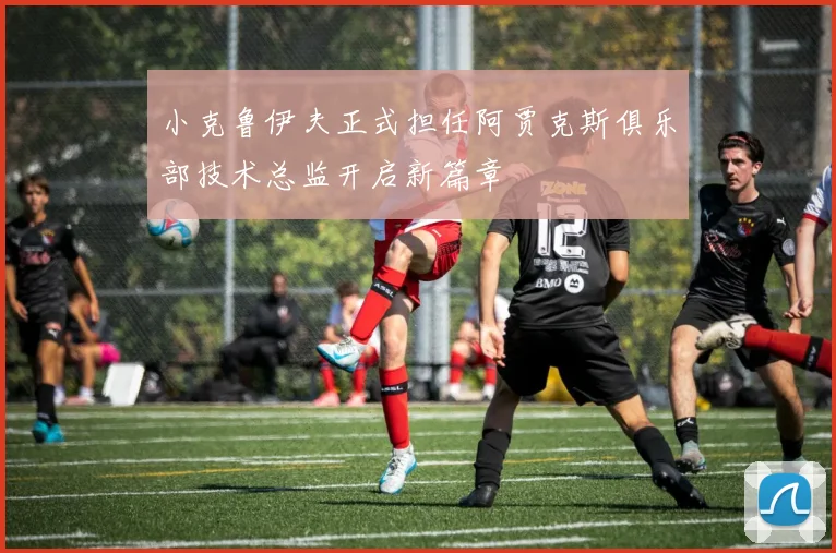 小克鲁伊夫正式担任阿贾克斯俱乐部技术总监开启新篇章
