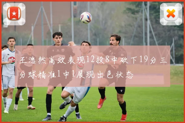 王浩然高效表现12投8中砍下19分三分球精准1中1展现出色状态