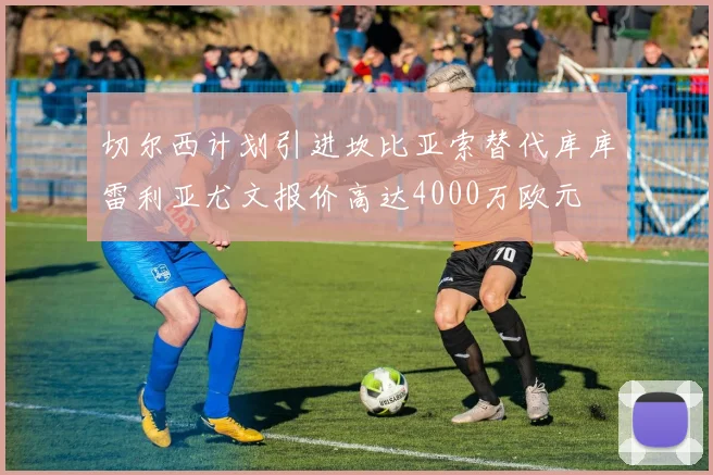 切尔西计划引进坎比亚索替代库库雷利亚尤文报价高达4000万欧元