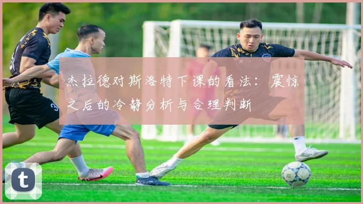 杰拉德对斯洛特下课的看法：震惊之后的冷静分析与合理判断