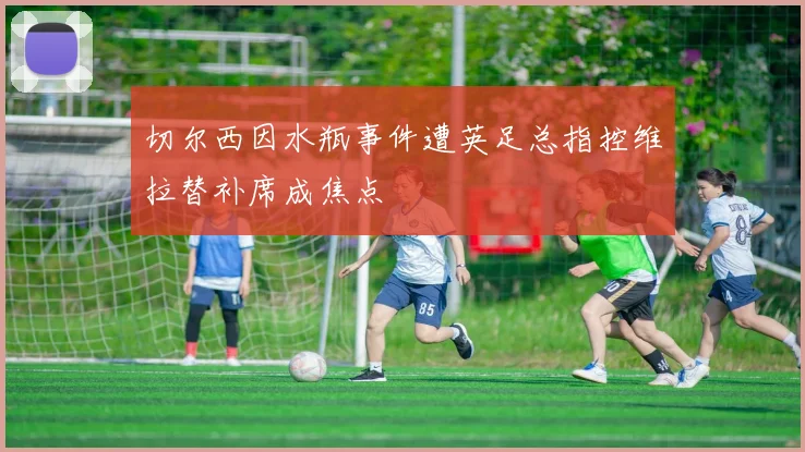 切尔西因水瓶事件遭英足总指控维拉替补席成焦点