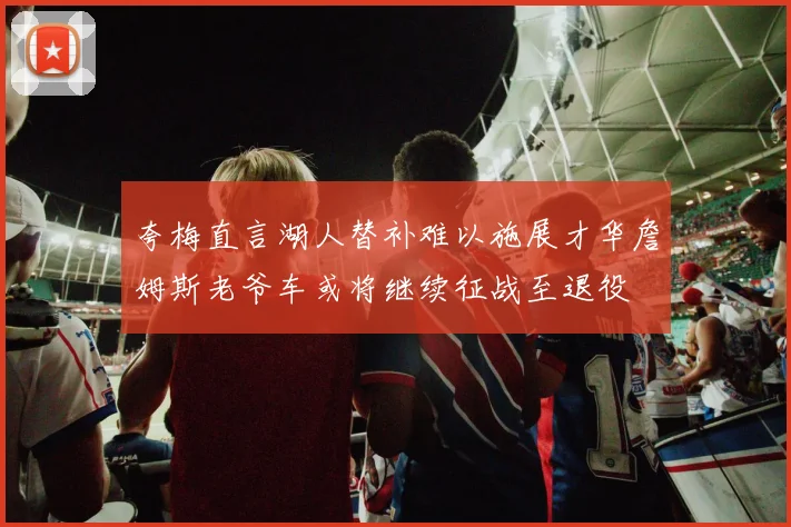 夸梅直言湖人替补难以施展才华詹姆斯老爷车或将继续征战至退役