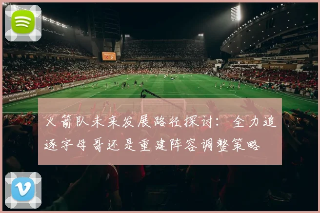 火箭队未来发展路径探讨：全力追逐字母哥还是重建阵容调整策略