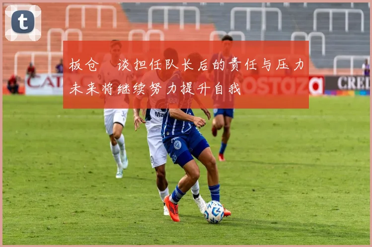 板仓滉谈担任队长后的责任与压力未来将继续努力提升自我