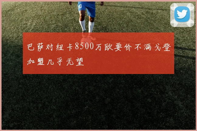 巴萨对纽卡8500万欧要价不满戈登加盟几乎无望