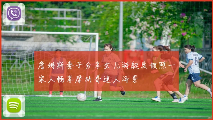 詹姆斯妻子分享女儿游艇度假照一家人畅享摩纳哥迷人海景