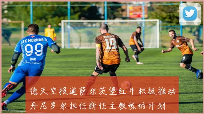 德天空报道萨尔茨堡红牛积极推动丹尼罗尔担任新任主教练的计划