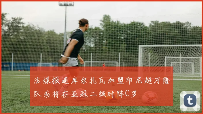 法媒报道库尔扎瓦加盟印尼超万隆队或将在亚冠二级对阵C罗