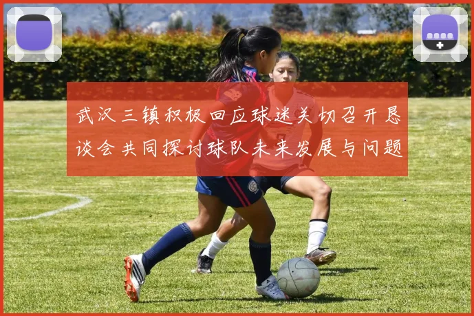 武汉三镇积极回应球迷关切召开恳谈会共同探讨球队未来发展与问题解决