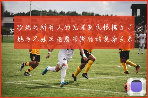 珍妮对所有人的无差别仇恨揭示了她与兄妹及老詹韦斯特的复杂关系