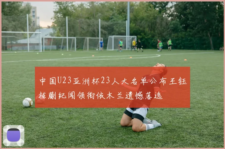 中国U23亚洲杯23人大名单公布王钰栋蒯纪闻领衔依木兰遗憾落选