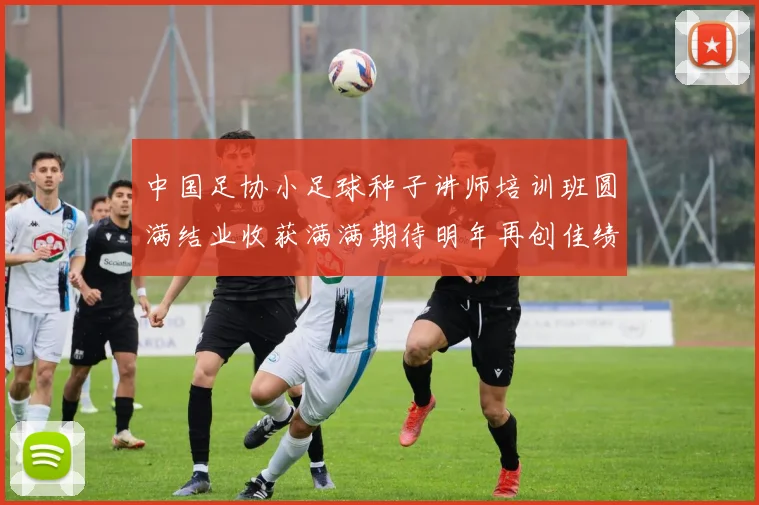 中国足协小足球种子讲师培训班圆满结业收获满满期待明年再创佳绩