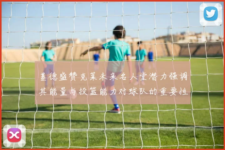 基德盛赞克莱未来名人堂潜力强调其能量与投篮能力对球队的重要性