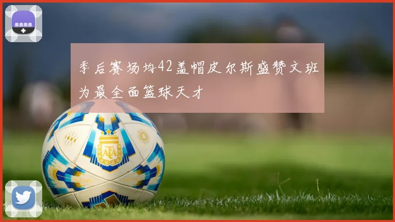 季后赛场均42盖帽皮尔斯盛赞文班为最全面篮球天才