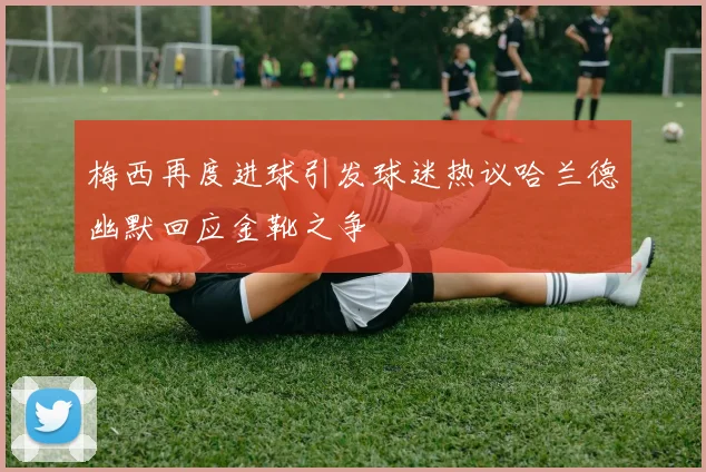 梅西再度进球引发球迷热议哈兰德幽默回应金靴之争