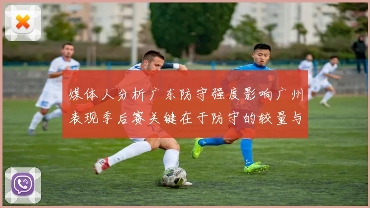 媒体人分析广东防守强度影响广州表现季后赛关键在于防守的较量与适应能力