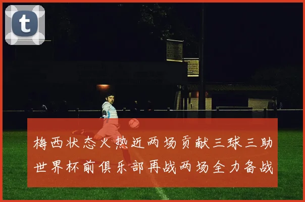 梅西状态火热近两场贡献三球三助世界杯前俱乐部再战两场全力备战大赛