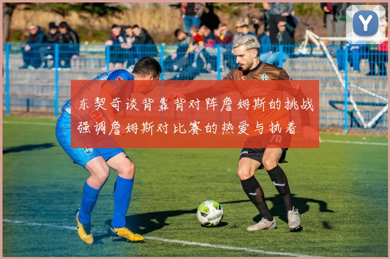 东契奇谈背靠背对阵詹姆斯的挑战强调詹姆斯对比赛的热爱与执着
