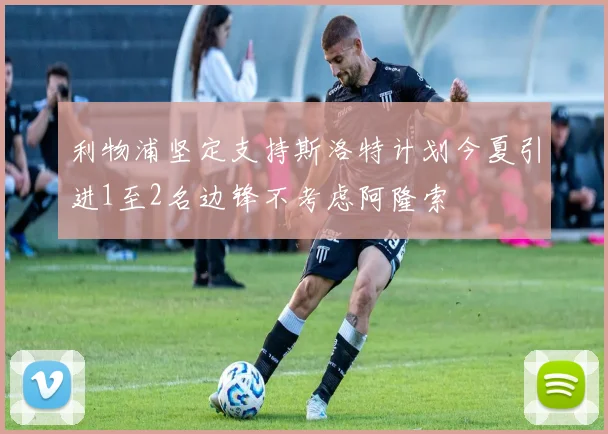 利物浦坚定支持斯洛特计划今夏引进1至2名边锋不考虑阿隆索